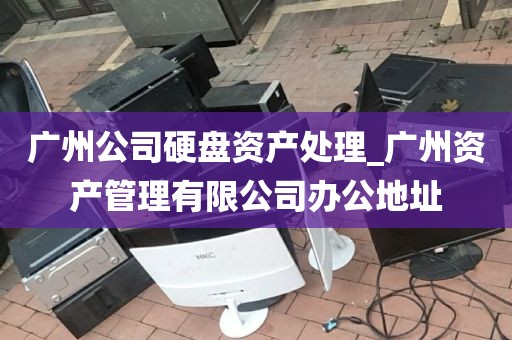 广州公司硬盘资产处理_广州资产管理有限公司办公地址