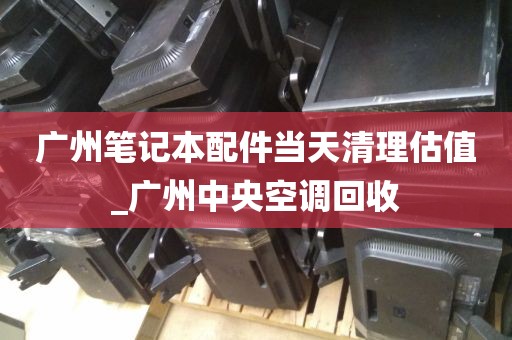 广州笔记本配件当天清理估值_广州中央空调回收