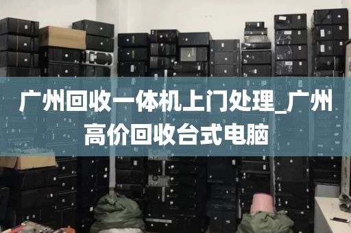 广州回收一体机上门处理_广州高价回收台式电脑