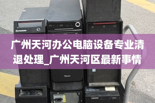 广州天河办公电脑设备专业清退处理_广州天河区最新事情