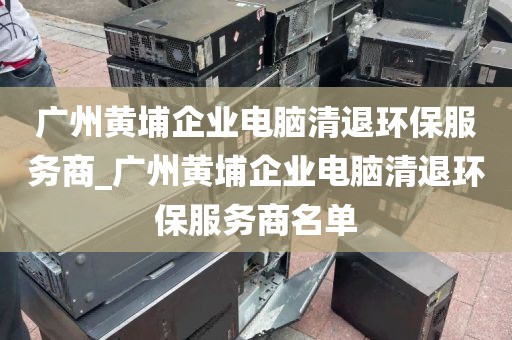 广州黄埔企业电脑清退环保服务商_广州黄埔企业电脑清退环保服务商名单