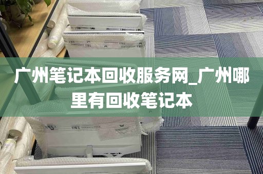 广州笔记本回收服务网_广州哪里有回收笔记本
