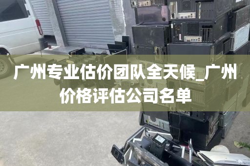 广州专业估价团队全天候_广州价格评估公司名单