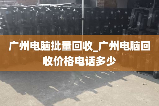 广州电脑批量回收_广州电脑回收价格电话多少