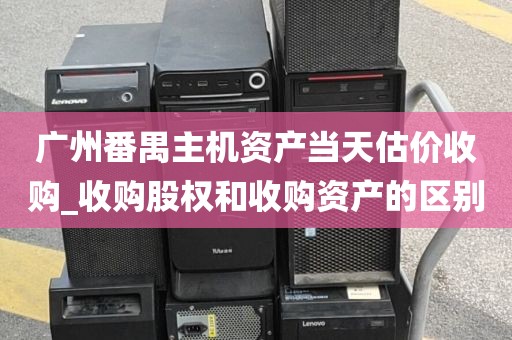 广州番禺主机资产当天估价收购_收购股权和收购资产的区别