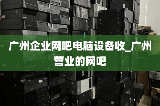 广州企业网吧电脑设备收_广州营业的网吧