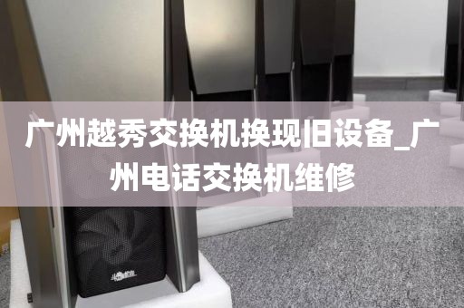 广州越秀交换机换现旧设备_广州电话交换机维修