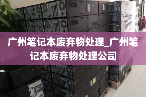 广州笔记本废弃物处理_广州笔记本废弃物处理公司