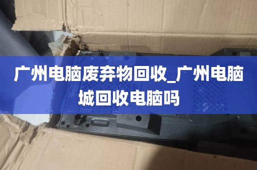 广州电脑废弃物回收_广州电脑城回收电脑吗