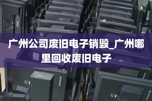 广州公司废旧电子销毁_广州哪里回收废旧电子