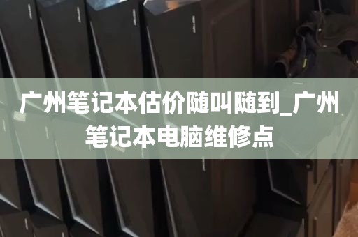 广州笔记本估价随叫随到_广州笔记本电脑维修点