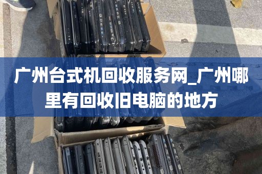 广州台式机回收服务网_广州哪里有回收旧电脑的地方