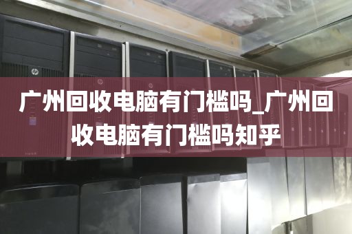 广州回收电脑有门槛吗_广州回收电脑有门槛吗知乎