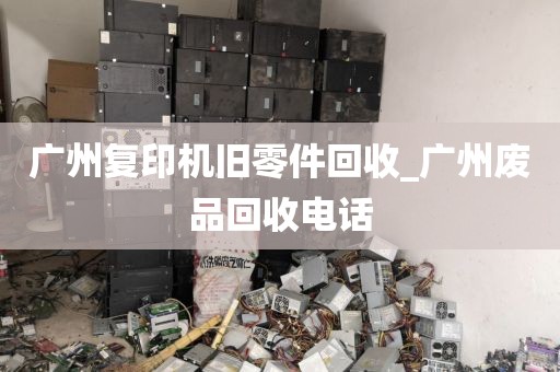 广州复印机旧零件回收_广州废品回收电话