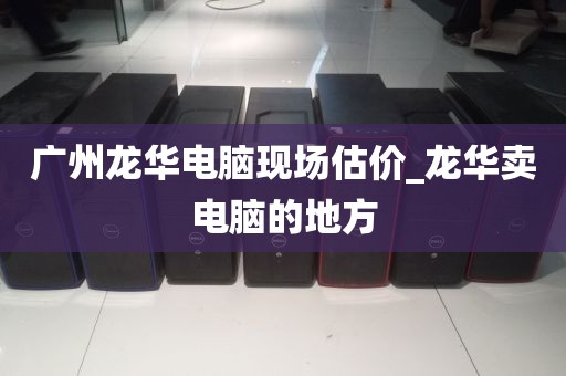 广州龙华电脑现场估价_龙华卖电脑的地方