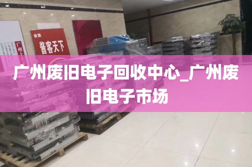 广州废旧电子回收中心_广州废旧电子市场