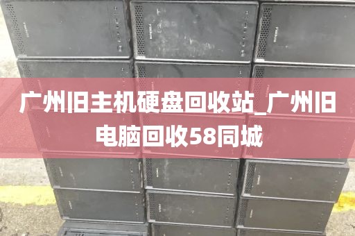 广州旧主机硬盘回收站_广州旧电脑回收58同城
