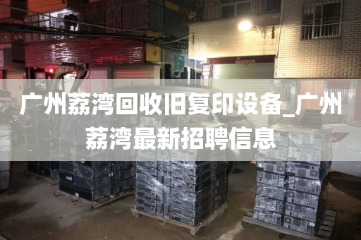 广州荔湾回收旧复印设备_广州荔湾最新招聘信息