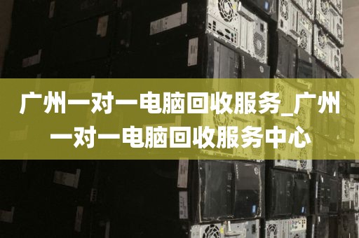 广州一对一电脑回收服务_广州一对一电脑回收服务中心