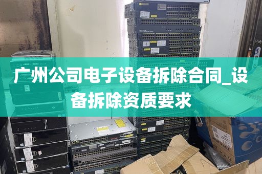 广州公司电子设备拆除合同_设备拆除资质要求