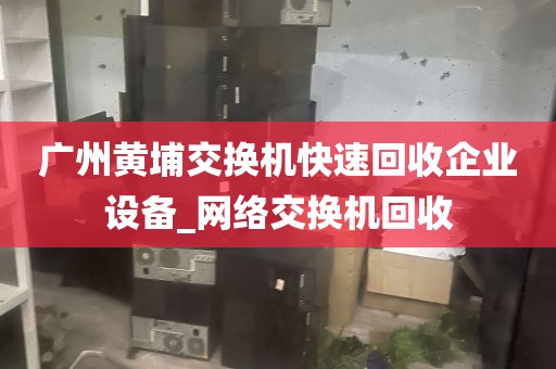 广州黄埔交换机快速回收企业设备_网络交换机回收