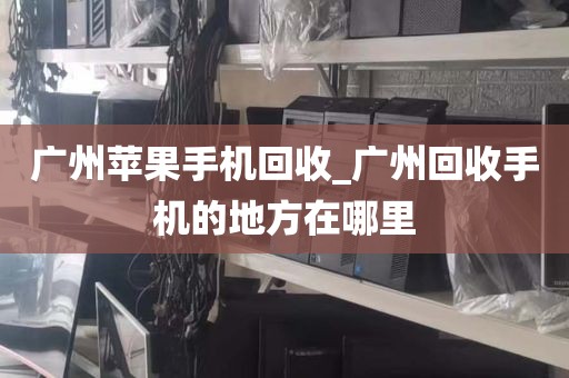 广州苹果手机回收_广州回收手机的地方在哪里