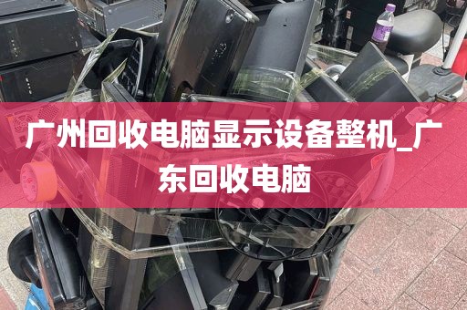 广州回收电脑显示设备整机_广东回收电脑