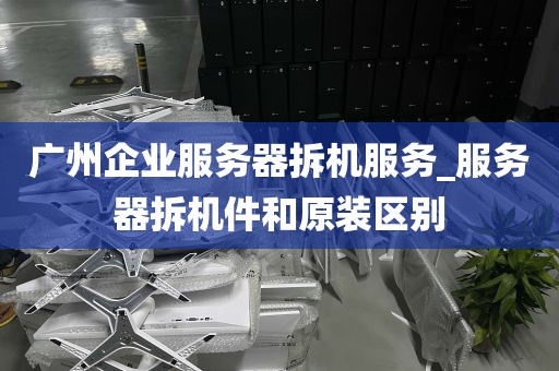 广州企业服务器拆机服务_服务器拆机件和原装区别