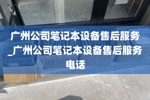 广州公司笔记本设备售后服务_广州公司笔记本设备售后服务电话