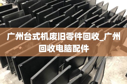 广州台式机废旧零件回收_广州回收电脑配件