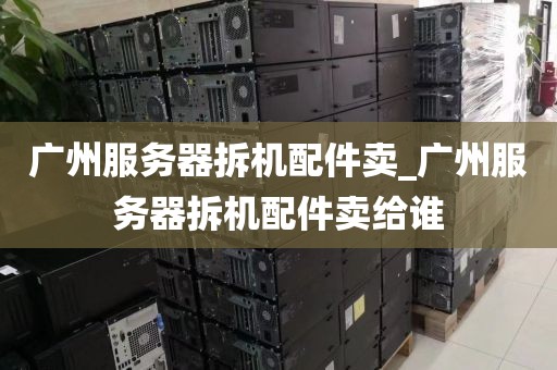 广州服务器拆机配件卖_广州服务器拆机配件卖给谁
