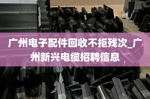 广州电子配件回收不拒残次_广州新兴电缆招聘信息