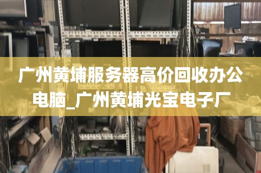 广州黄埔服务器高价回收办公电脑_广州黄埔光宝电子厂