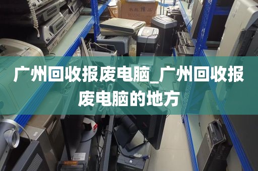 广州回收报废电脑_广州回收报废电脑的地方