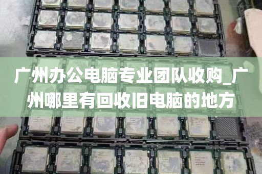 广州办公电脑专业团队收购_广州哪里有回收旧电脑的地方