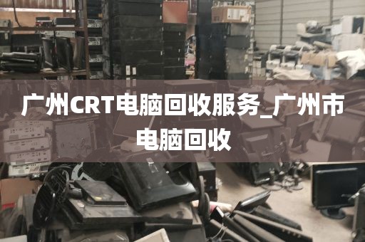 广州CRT电脑回收服务_广州市电脑回收