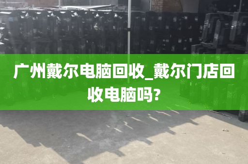 广州戴尔电脑回收_戴尔门店回收电脑吗?