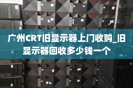 广州CRT旧显示器上门收购_旧显示器回收多少钱一个