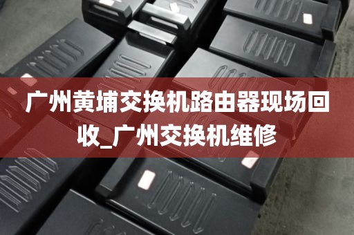 广州黄埔交换机路由器现场回收_广州交换机维修