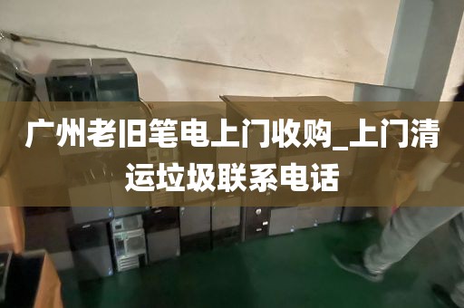 广州老旧笔电上门收购_上门清运垃圾联系电话