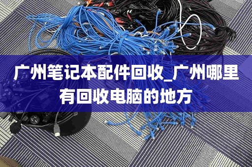广州笔记本配件回收_广州哪里有回收电脑的地方