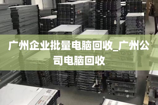 广州企业批量电脑回收_广州公司电脑回收