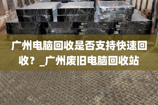 广州电脑回收是否支持快速回收？_广州废旧电脑回收站