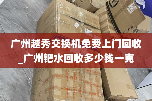 广州越秀交换机免费上门回收_广州钯水回收多少钱一克