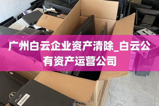 广州白云企业资产清除_白云公有资产运营公司