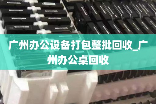 广州办公设备打包整批回收_广州办公桌回收