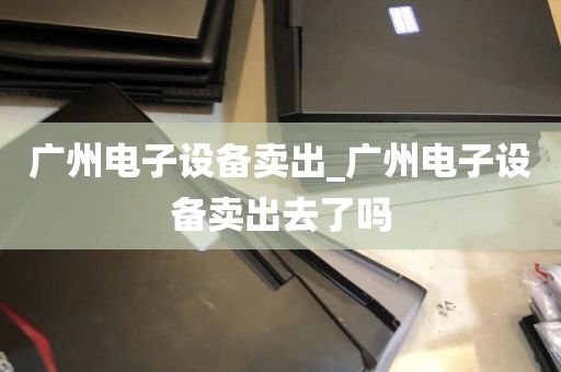 广州电子设备卖出_广州电子设备卖出去了吗