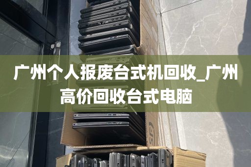 广州个人报废台式机回收_广州高价回收台式电脑