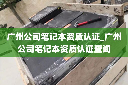 广州公司笔记本资质认证_广州公司笔记本资质认证查询