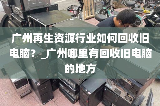广州再生资源行业如何回收旧电脑？_广州哪里有回收旧电脑的地方